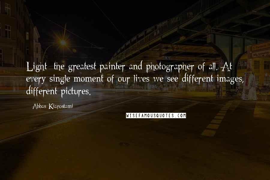 Abbas Kiarostami Quotes: Light: the greatest painter and photographer of all. At every single moment of our lives we see different images, different pictures.