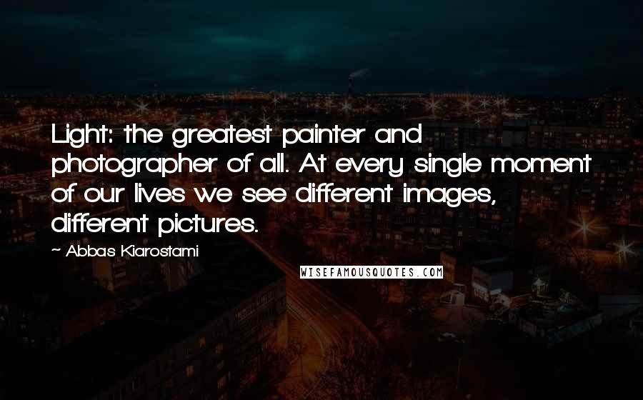 Abbas Kiarostami Quotes: Light: the greatest painter and photographer of all. At every single moment of our lives we see different images, different pictures.