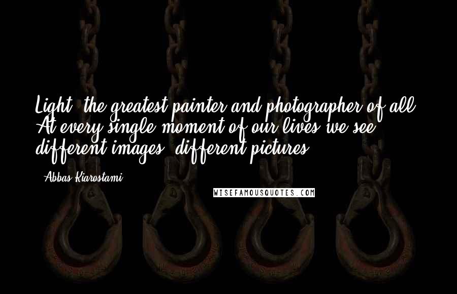 Abbas Kiarostami Quotes: Light: the greatest painter and photographer of all. At every single moment of our lives we see different images, different pictures.