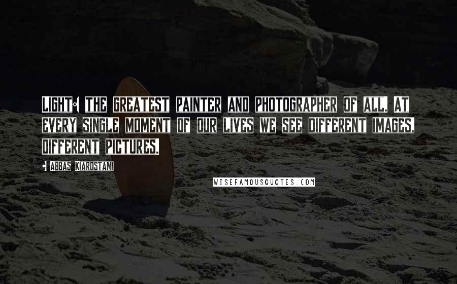 Abbas Kiarostami Quotes: Light: the greatest painter and photographer of all. At every single moment of our lives we see different images, different pictures.