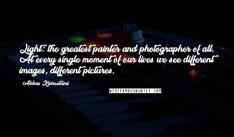 Abbas Kiarostami Quotes: Light: the greatest painter and photographer of all. At every single moment of our lives we see different images, different pictures.