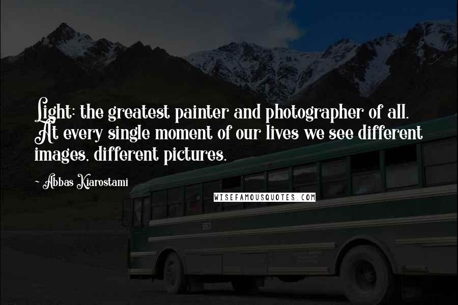 Abbas Kiarostami Quotes: Light: the greatest painter and photographer of all. At every single moment of our lives we see different images, different pictures.