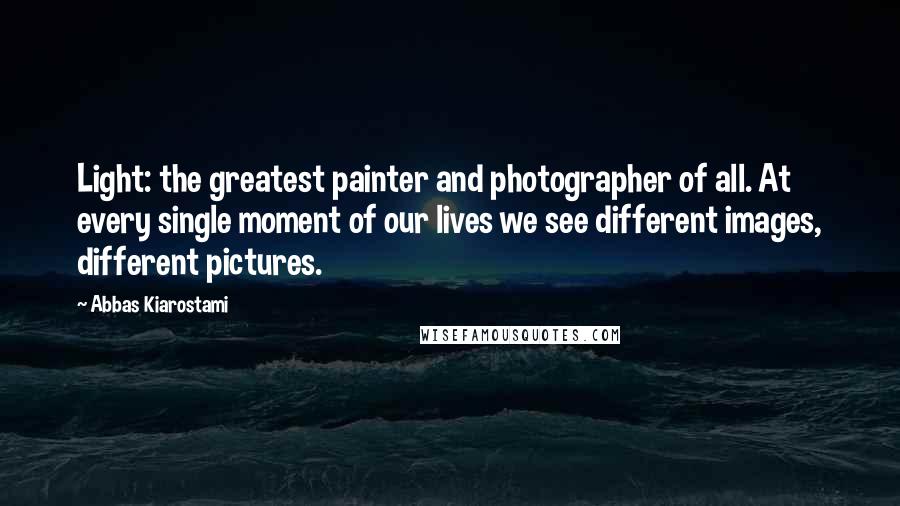 Abbas Kiarostami Quotes: Light: the greatest painter and photographer of all. At every single moment of our lives we see different images, different pictures.