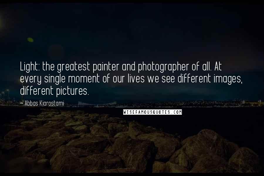 Abbas Kiarostami Quotes: Light: the greatest painter and photographer of all. At every single moment of our lives we see different images, different pictures.