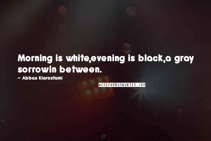 Abbas Kiarostami Quotes: Morning is white,evening is black,a gray sorrowin between.