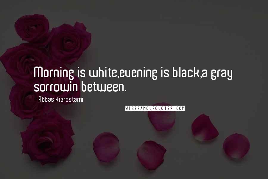 Abbas Kiarostami Quotes: Morning is white,evening is black,a gray sorrowin between.