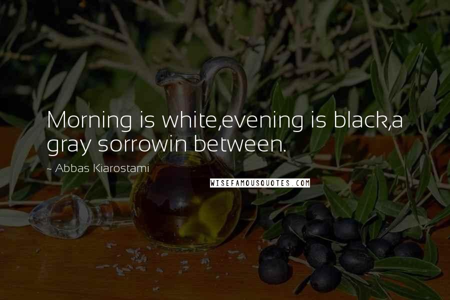 Abbas Kiarostami Quotes: Morning is white,evening is black,a gray sorrowin between.