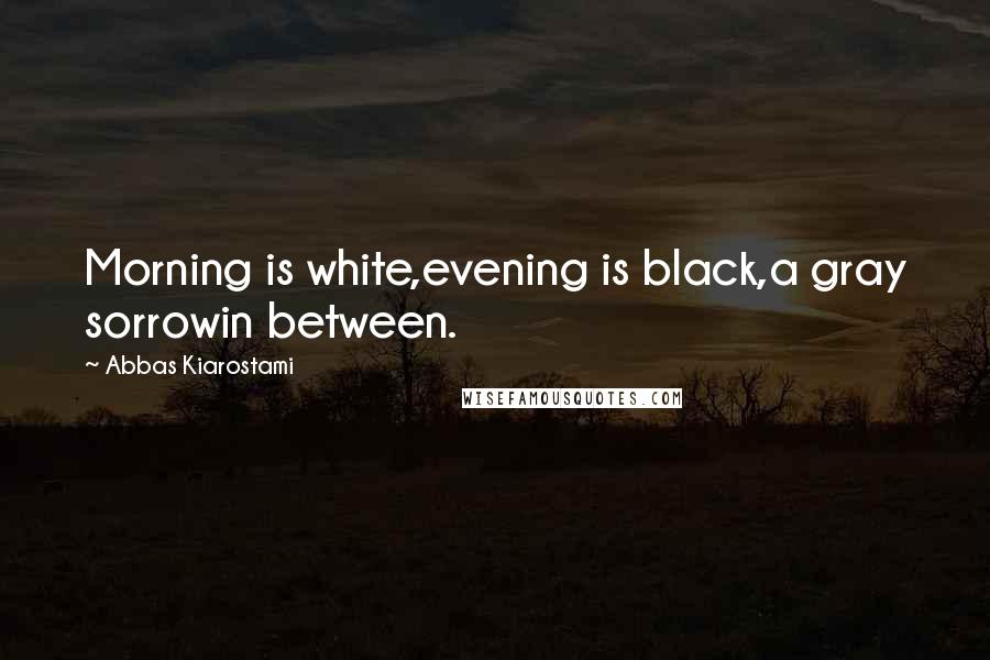 Abbas Kiarostami Quotes: Morning is white,evening is black,a gray sorrowin between.