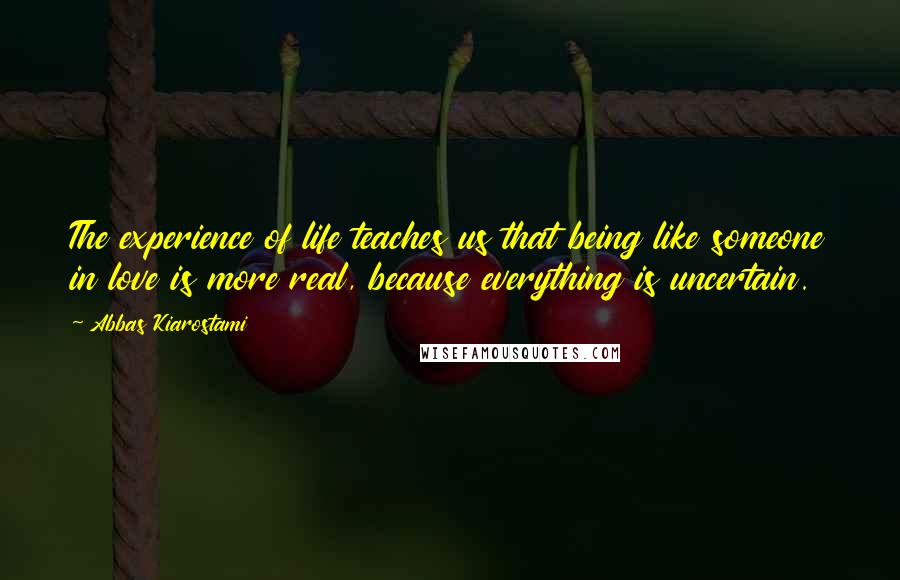 Abbas Kiarostami Quotes: The experience of life teaches us that being like someone in love is more real, because everything is uncertain.