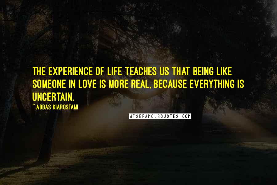 Abbas Kiarostami Quotes: The experience of life teaches us that being like someone in love is more real, because everything is uncertain.