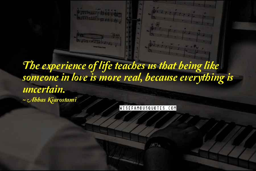 Abbas Kiarostami Quotes: The experience of life teaches us that being like someone in love is more real, because everything is uncertain.