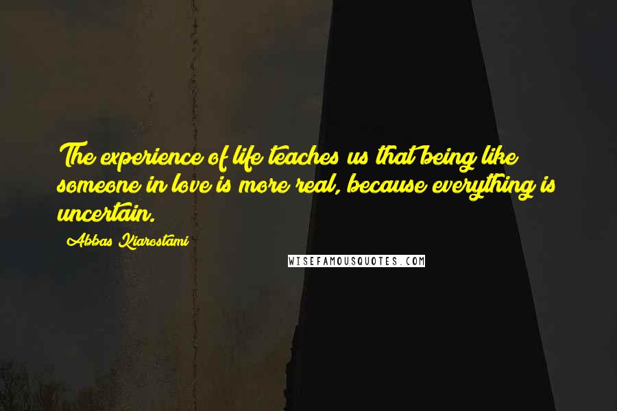 Abbas Kiarostami Quotes: The experience of life teaches us that being like someone in love is more real, because everything is uncertain.