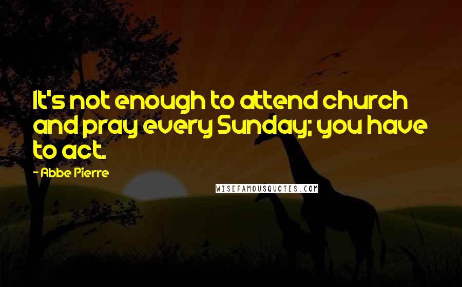 Abbe Pierre Quotes: It's not enough to attend church and pray every Sunday; you have to act.