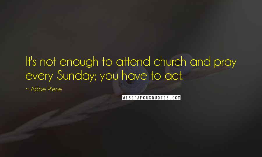 Abbe Pierre Quotes: It's not enough to attend church and pray every Sunday; you have to act.