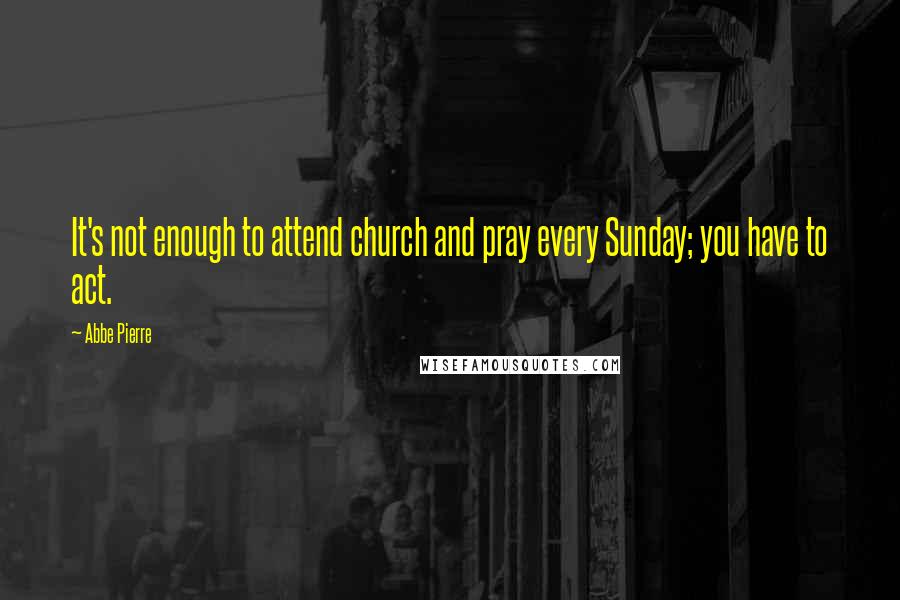Abbe Pierre Quotes: It's not enough to attend church and pray every Sunday; you have to act.