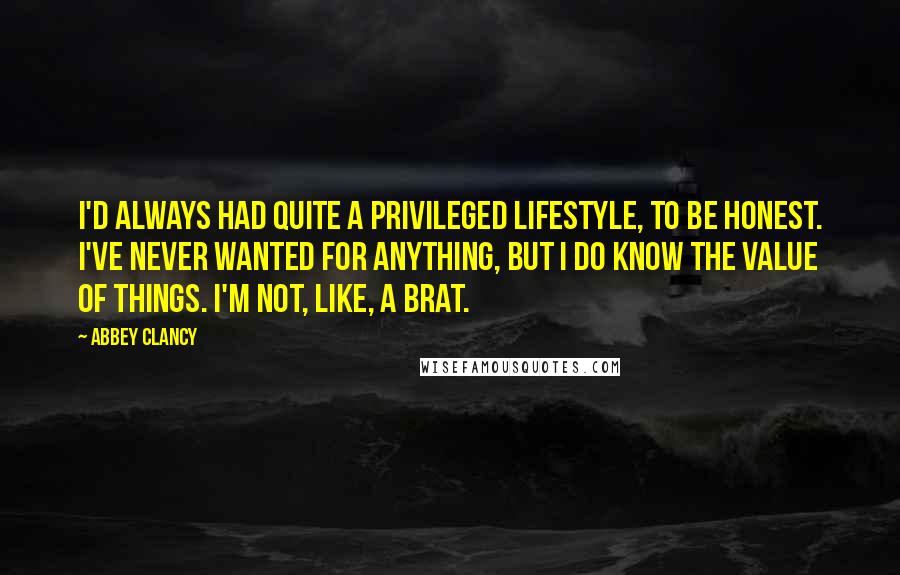 Abbey Clancy Quotes: I'd always had quite a privileged lifestyle, to be honest. I've never wanted for anything, but I do know the value of things. I'm not, like, a brat.