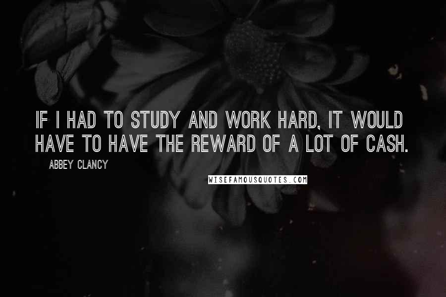 Abbey Clancy Quotes: If I had to study and work hard, it would have to have the reward of a lot of cash.