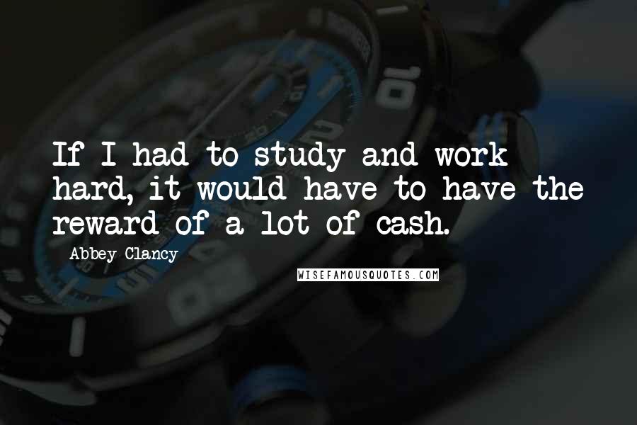 Abbey Clancy Quotes: If I had to study and work hard, it would have to have the reward of a lot of cash.