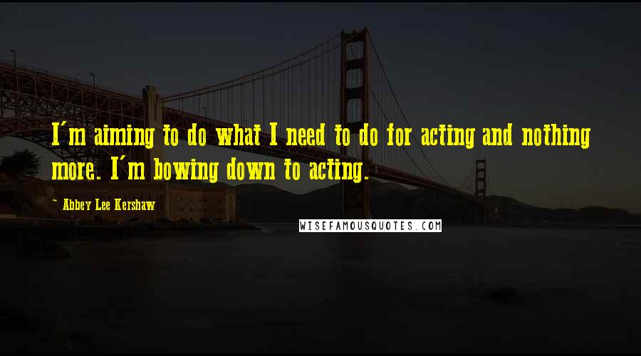 Abbey Lee Kershaw Quotes: I'm aiming to do what I need to do for acting and nothing more. I'm bowing down to acting.