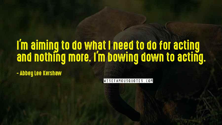 Abbey Lee Kershaw Quotes: I'm aiming to do what I need to do for acting and nothing more. I'm bowing down to acting.