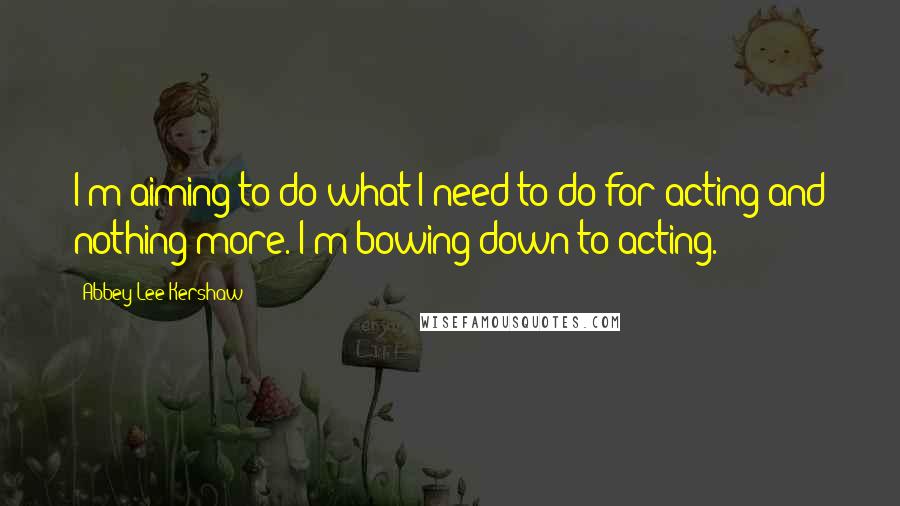 Abbey Lee Kershaw Quotes: I'm aiming to do what I need to do for acting and nothing more. I'm bowing down to acting.