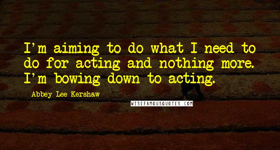Abbey Lee Kershaw Quotes: I'm aiming to do what I need to do for acting and nothing more. I'm bowing down to acting.