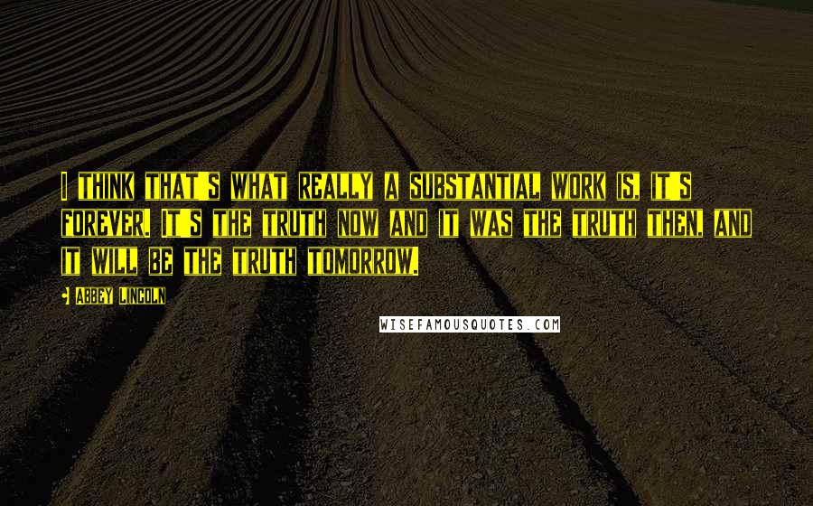 Abbey Lincoln Quotes: I think that's what really a substantial work is, it's forever. It's the truth now and it was the truth then, and it will be the truth tomorrow.