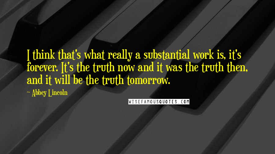 Abbey Lincoln Quotes: I think that's what really a substantial work is, it's forever. It's the truth now and it was the truth then, and it will be the truth tomorrow.