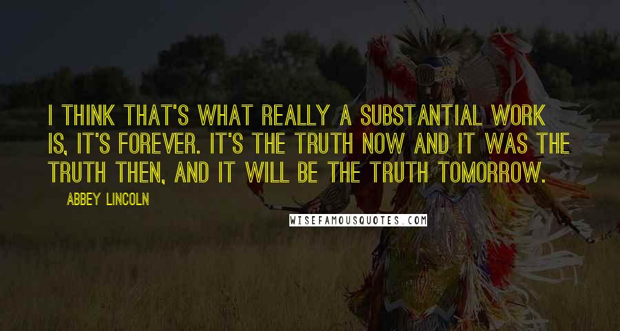 Abbey Lincoln Quotes: I think that's what really a substantial work is, it's forever. It's the truth now and it was the truth then, and it will be the truth tomorrow.