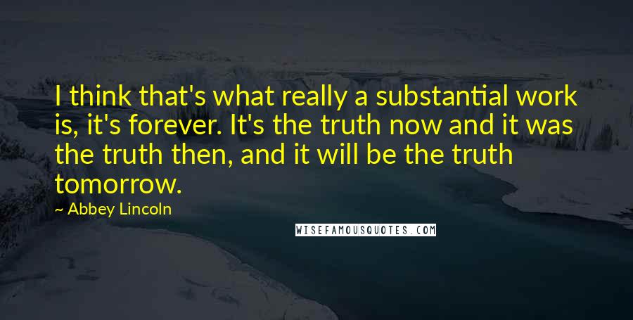 Abbey Lincoln Quotes: I think that's what really a substantial work is, it's forever. It's the truth now and it was the truth then, and it will be the truth tomorrow.