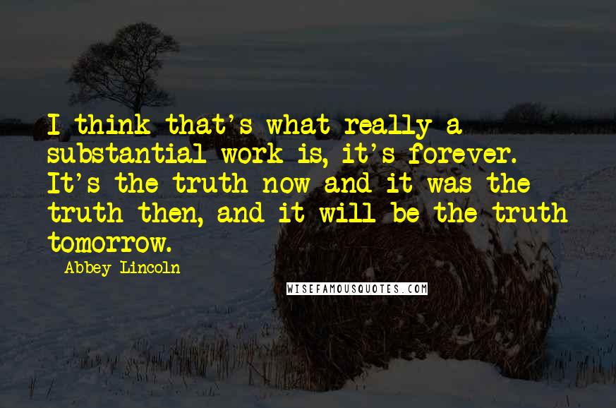 Abbey Lincoln Quotes: I think that's what really a substantial work is, it's forever. It's the truth now and it was the truth then, and it will be the truth tomorrow.