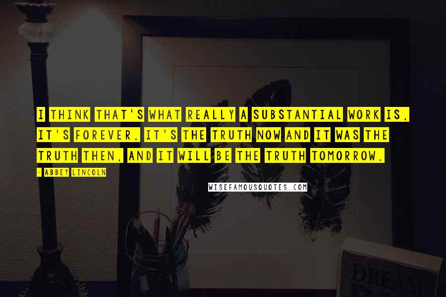 Abbey Lincoln Quotes: I think that's what really a substantial work is, it's forever. It's the truth now and it was the truth then, and it will be the truth tomorrow.