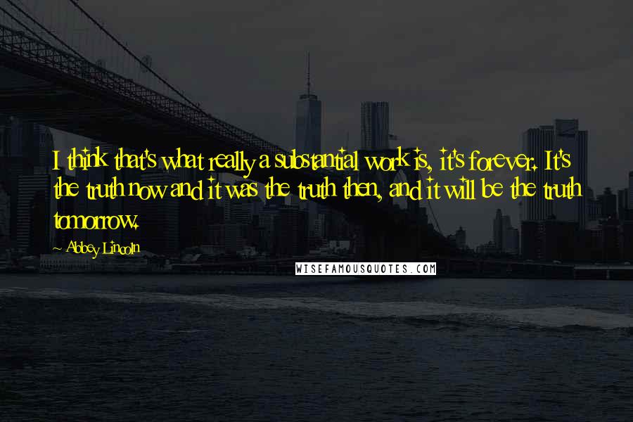 Abbey Lincoln Quotes: I think that's what really a substantial work is, it's forever. It's the truth now and it was the truth then, and it will be the truth tomorrow.