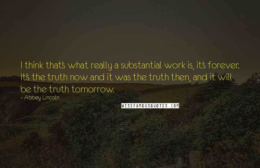 Abbey Lincoln Quotes: I think that's what really a substantial work is, it's forever. It's the truth now and it was the truth then, and it will be the truth tomorrow.