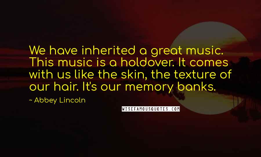 Abbey Lincoln Quotes: We have inherited a great music. This music is a holdover. It comes with us like the skin, the texture of our hair. It's our memory banks.