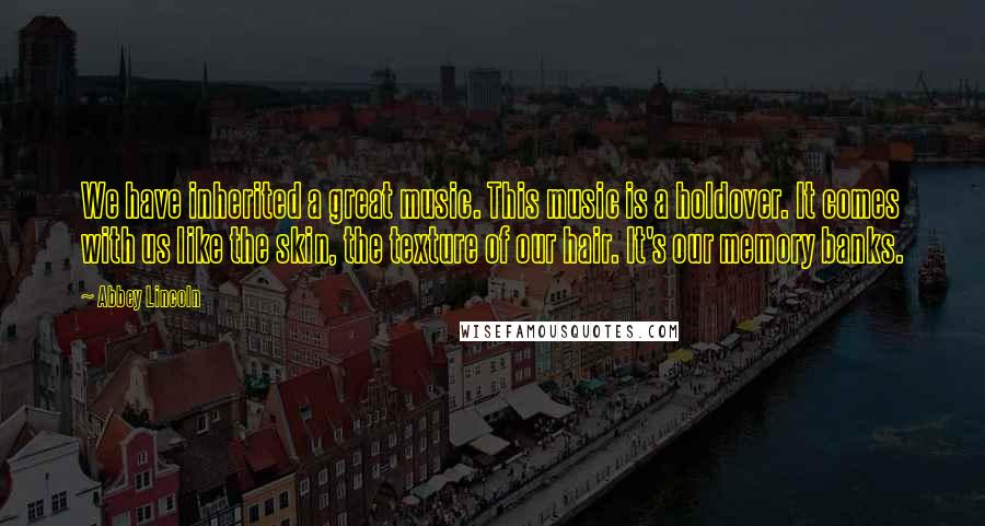 Abbey Lincoln Quotes: We have inherited a great music. This music is a holdover. It comes with us like the skin, the texture of our hair. It's our memory banks.