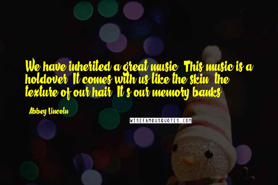 Abbey Lincoln Quotes: We have inherited a great music. This music is a holdover. It comes with us like the skin, the texture of our hair. It's our memory banks.