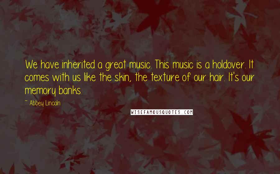 Abbey Lincoln Quotes: We have inherited a great music. This music is a holdover. It comes with us like the skin, the texture of our hair. It's our memory banks.