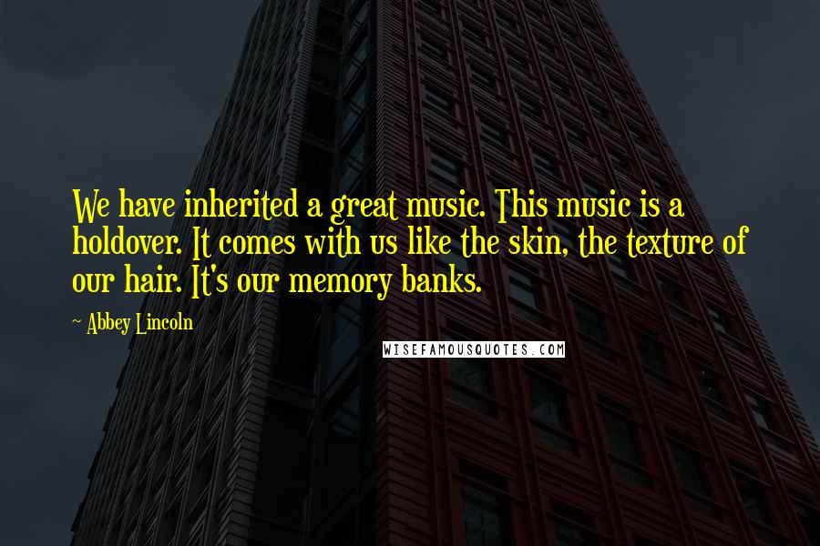 Abbey Lincoln Quotes: We have inherited a great music. This music is a holdover. It comes with us like the skin, the texture of our hair. It's our memory banks.