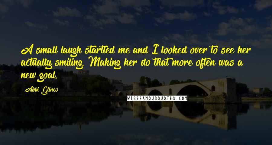 Abbi Glines Quotes: A small laugh startled me and I looked over to see her actually smiling. Making her do that more often was a new goal.