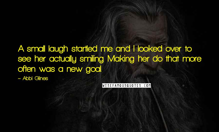 Abbi Glines Quotes: A small laugh startled me and I looked over to see her actually smiling. Making her do that more often was a new goal.