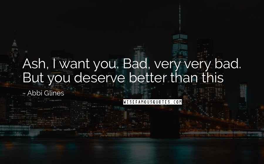 Abbi Glines Quotes: Ash, I want you. Bad, very very bad. But you deserve better than this