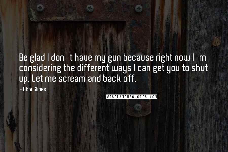 Abbi Glines Quotes: Be glad I don't have my gun because right now I'm considering the different ways I can get you to shut up. Let me scream and back off.