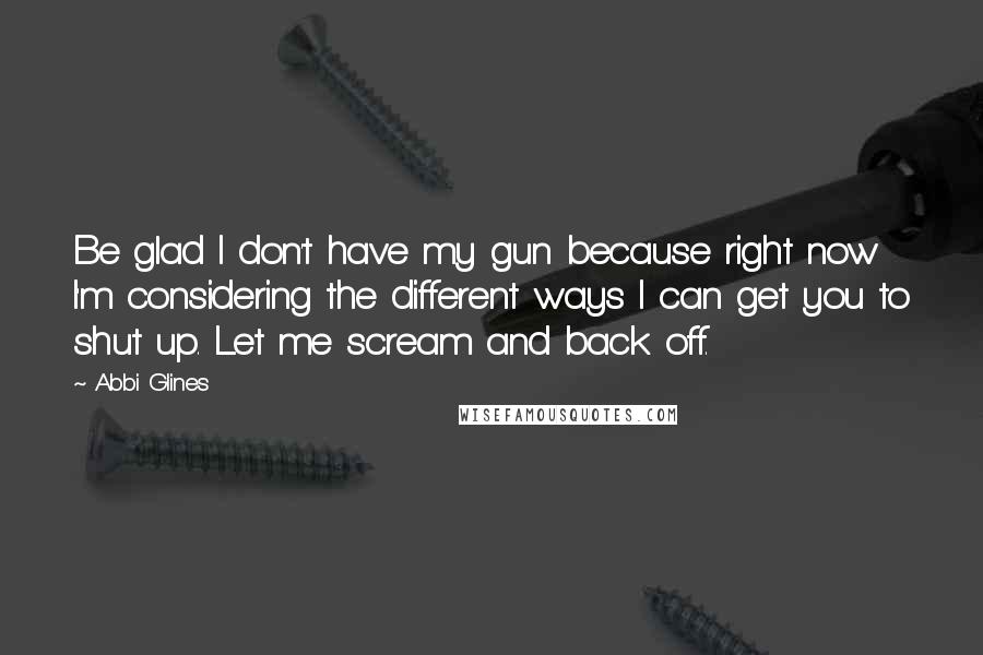 Abbi Glines Quotes: Be glad I don't have my gun because right now I'm considering the different ways I can get you to shut up. Let me scream and back off.