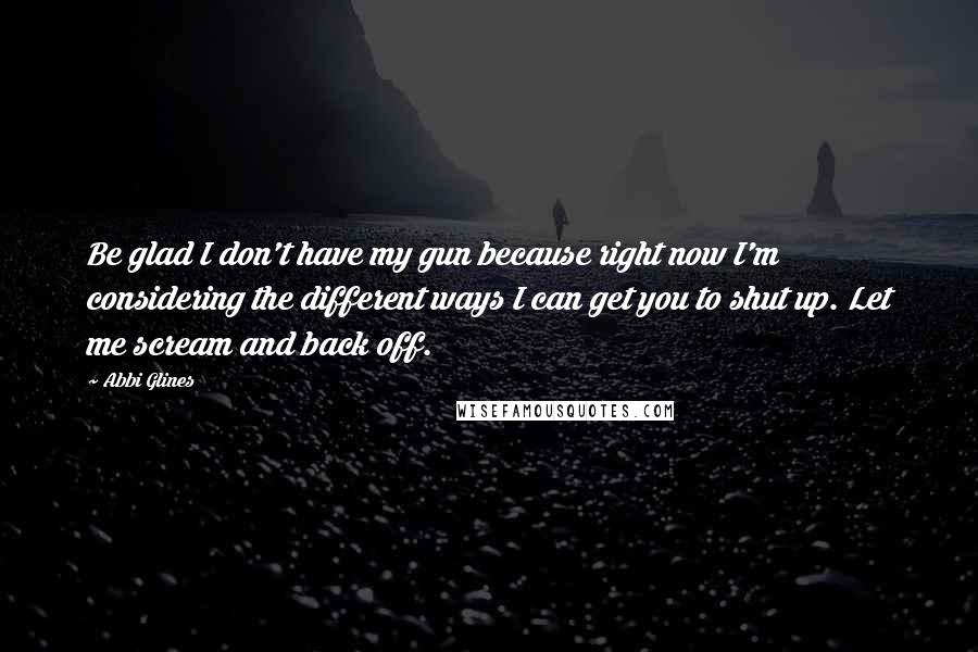 Abbi Glines Quotes: Be glad I don't have my gun because right now I'm considering the different ways I can get you to shut up. Let me scream and back off.