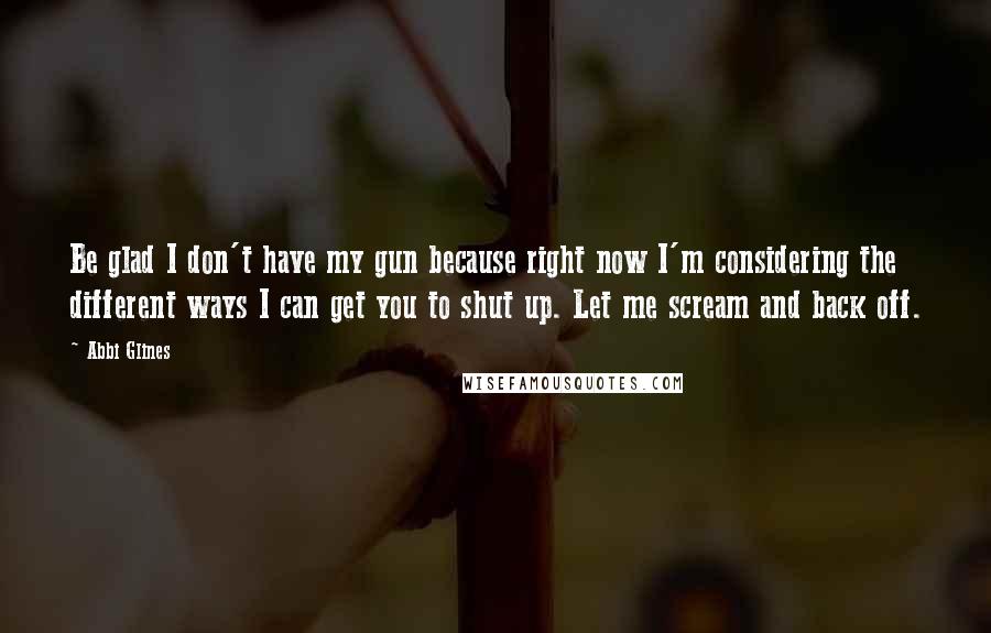Abbi Glines Quotes: Be glad I don't have my gun because right now I'm considering the different ways I can get you to shut up. Let me scream and back off.