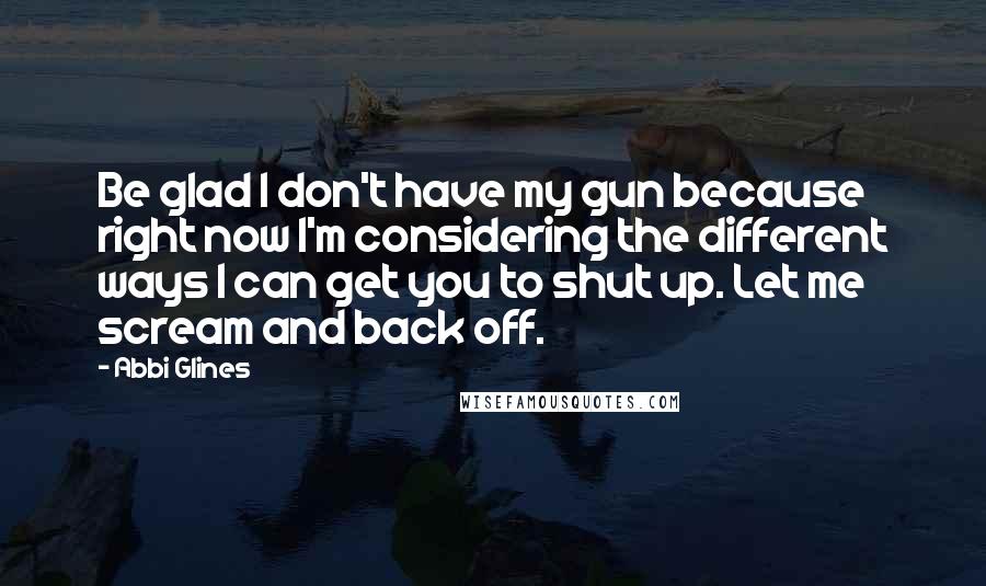 Abbi Glines Quotes: Be glad I don't have my gun because right now I'm considering the different ways I can get you to shut up. Let me scream and back off.