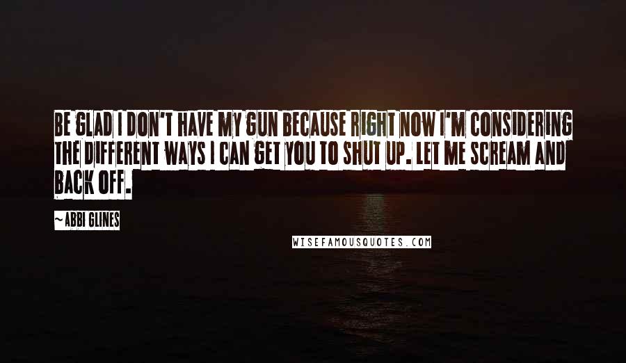 Abbi Glines Quotes: Be glad I don't have my gun because right now I'm considering the different ways I can get you to shut up. Let me scream and back off.