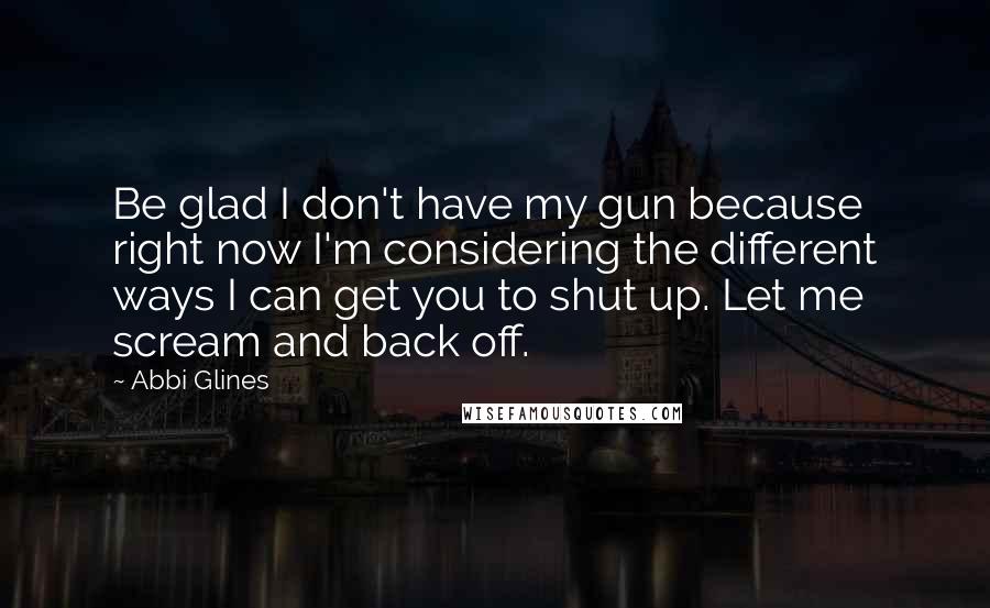 Abbi Glines Quotes: Be glad I don't have my gun because right now I'm considering the different ways I can get you to shut up. Let me scream and back off.