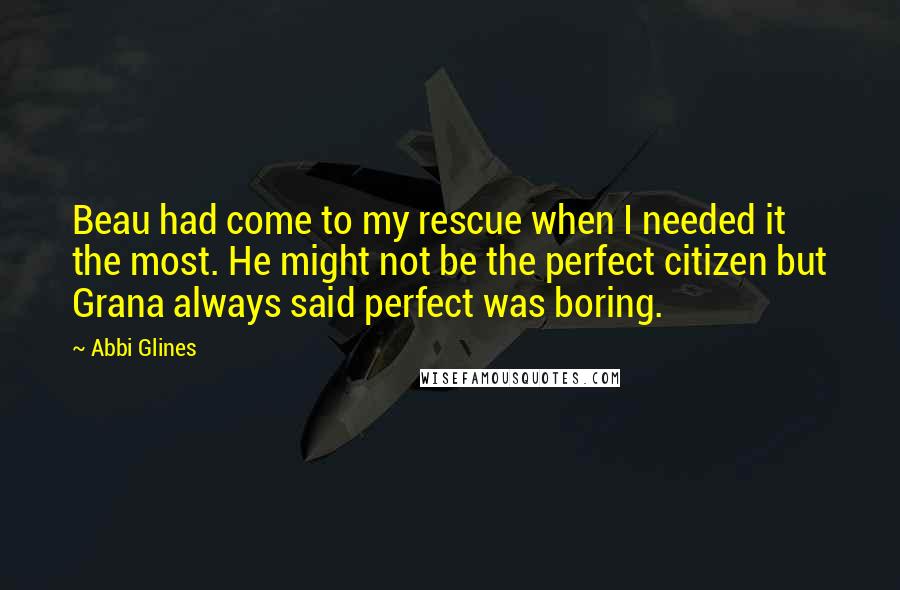 Abbi Glines Quotes: Beau had come to my rescue when I needed it the most. He might not be the perfect citizen but Grana always said perfect was boring.